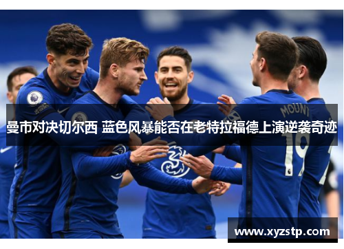曼市对决切尔西 蓝色风暴能否在老特拉福德上演逆袭奇迹
