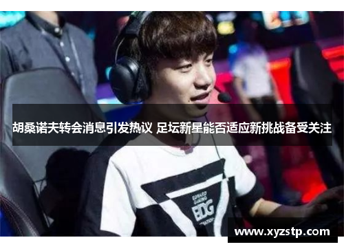 胡桑诺夫转会消息引发热议 足坛新星能否适应新挑战备受关注