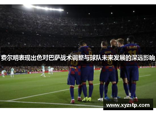 费尔明表现出色对巴萨战术调整与球队未来发展的深远影响