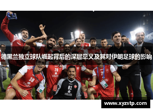 德黑兰独立球队崛起背后的深层意义及其对伊朗足球的影响