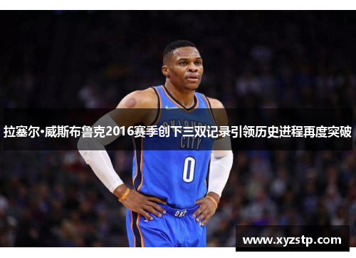 拉塞尔·威斯布鲁克2016赛季创下三双记录引领历史进程再度突破